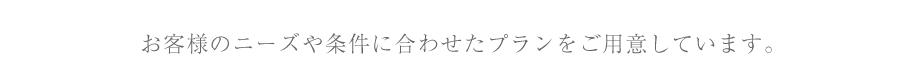 お客様のニーズや条件に合わせたプランをご用意しています。