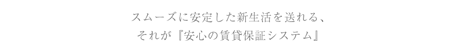 スムーズに安定した新生活を送れる、それが『安心の賃貸保証システム』